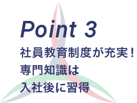 Point 3 社員教育制度が充実！ 専門知識は入社後に習得